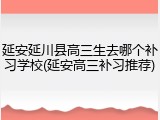 延安延川县高三生去哪个补习学校(延安高三补习推荐)