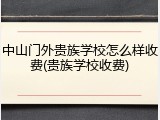 中山门外贵族学校怎么样收费(贵族学校收费)