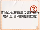 普洱西佤族自治县数控编程培训班(普洱数控编程班)