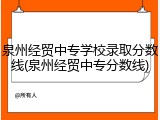 泉州经贸中专学校录取分数线(泉州经贸中专分数线)