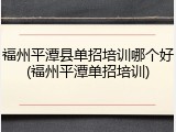 福州平潭县单招培训哪个好(福州平潭单招培训)