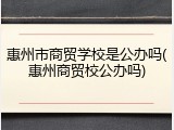 惠州市商贸学校是公办吗(惠州商贸校公办吗)