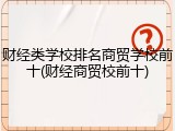 财经类学校排名商贸学校前十(财经商贸校前十)