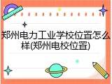 郑州电力工业学校位置怎么样(郑州电校位置)
