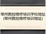 常州数控维修培训学校地址(常州数控维修培训地址)