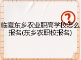 临夏东乡农业职高学校怎么报名(东乡农职校报名)