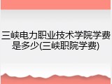 三峡电力职业技术学院学费是多少(三峡职院学费)