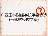 广西玉林财经学校学费多少(玉林财经校学费)