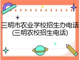 三明市农业学校招生办电话(三明农校招生电话)