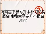 渭南富平县专升本补习机构报名时间(富平专升本报名时间)