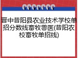 晋中昔阳县农业技术学校单招分数线畜牧兽医(昔阳农校畜牧单招线)