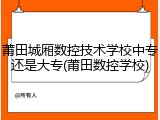 莆田城厢数控技术学校中专还是大专(莆田数控学校)