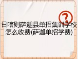 日喀则萨迦县单招集训学校怎么收费(萨迦单招学费)