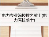 电力专业院校排名前十(电力高校前十)