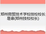 郑州商贸技术学校技校校长是谁(郑州技校校长)