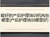 最好的产后护理培训机构在哪里(产后护理培训哪里好)