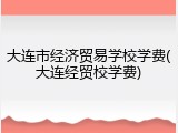大连市经济贸易学校学费(大连经贸校学费)