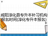 咸阳淳化县专升本补习机构报名时间(淳化专升本报名)