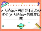 齐齐哈尔产后康复中心价格多少(齐齐哈尔产后康复价格)