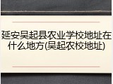 延安吴起县农业学校地址在什么地方(吴起农校地址)