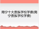 南宁十大贵族学校学费(南宁贵族学校学费)
