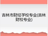 吉林市财经学校专业(吉林财校专业)