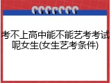 考不上高中能不能艺考考试呢女生(女生艺考条件)