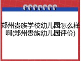 郑州贵族学校幼儿园怎么样啊(郑州贵族幼儿园评价)