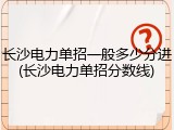 长沙电力单招一般多少分进(长沙电力单招分数线)