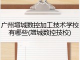 广州增城数控加工技术学校有哪些(增城数控技校)