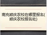 南充顺庆农校在哪里报名(顺庆农校报名处)
