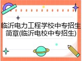 临沂电力工程学校中专招生简章(临沂电校中专招生)
