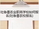 吐鲁番农业职高学校如何报名(吐鲁番农校报名)
