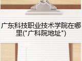 广东科技职业技术学院在哪里("广科院地址")
