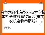 乌鲁木齐米东农业技术学校单招分数线畜牧兽医(米东农校畜牧单招线)