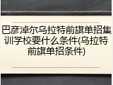 巴彦淖尔乌拉特前旗单招集训学校要什么条件(乌拉特前旗单招条件)