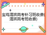 宝鸡渭滨高考补习班收费(渭滨高考班收费)