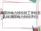 南阳市电力技校技工学校怎么样(南阳电力技校评价)