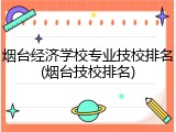 烟台经济学校专业技校排名(烟台技校排名)