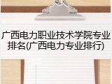 广西电力职业技术学院专业排名(广西电力专业排行)