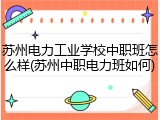 苏州电力工业学校中职班怎么样(苏州中职电力班如何)