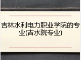 吉林水利电力职业学院的专业(吉水院专业)