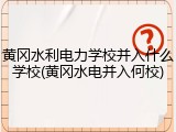 黄冈水利电力学校并入什么学校(黄冈水电并入何校)