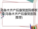乌鲁木齐产后康复医院哪家好(乌鲁木齐产后康复医院推荐)