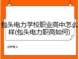 包头电力学校职业高中怎么样(包头电力职高如何)