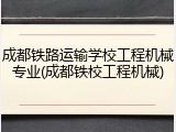 成都铁路运输学校工程机械专业(成都铁校工程机械)