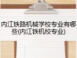内江铁路机械学校专业有哪些(内江铁机校专业)