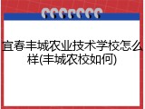 宜春丰城农业技术学校怎么样(丰城农校如何)