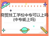 商贸技工学校中专可以上吗(中专能上吗)