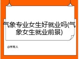 气象专业女生好就业吗(气象女生就业前景)